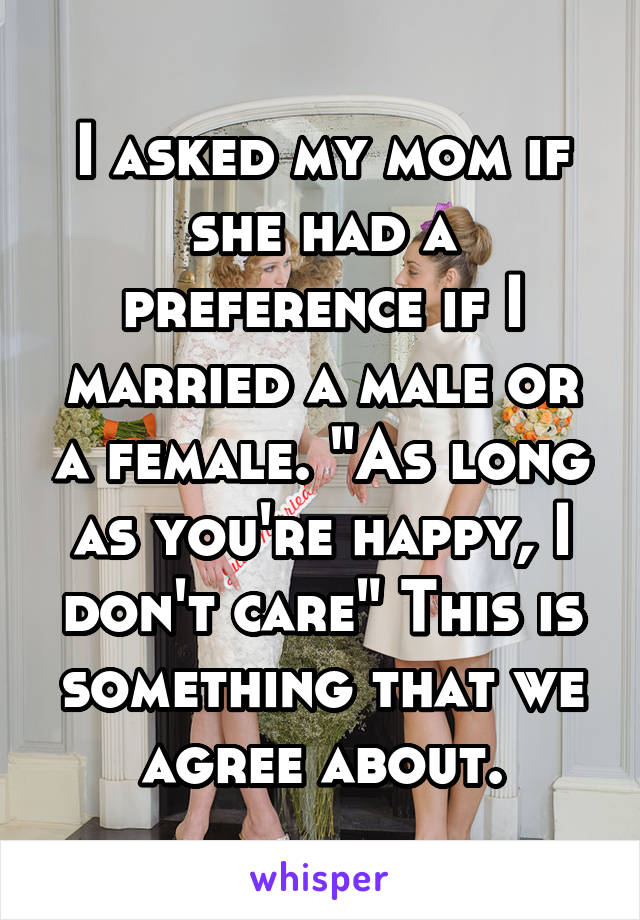I asked my mom if she had a preference if I married a male or a female. "As long as you're happy, I don't care" This is something that we agree about.