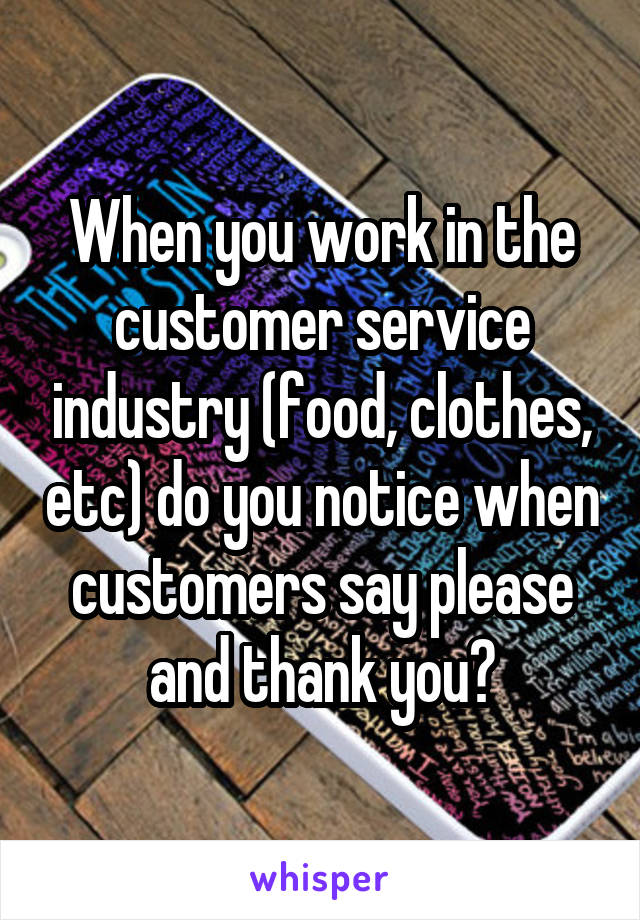 When you work in the customer service industry (food, clothes, etc) do you notice when customers say please and thank you?
