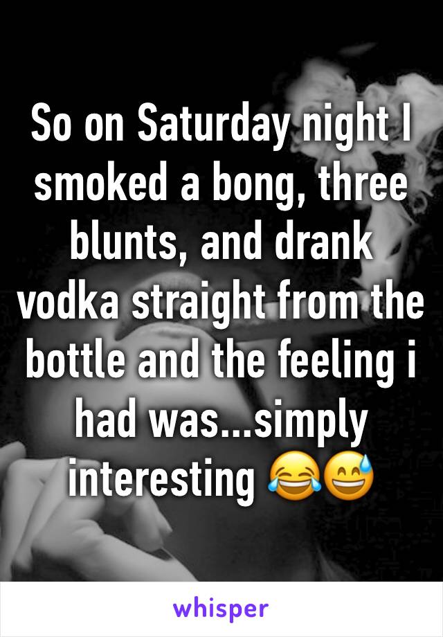 So on Saturday night I smoked a bong, three blunts, and drank vodka straight from the bottle and the feeling i had was...simply interesting 😂😅