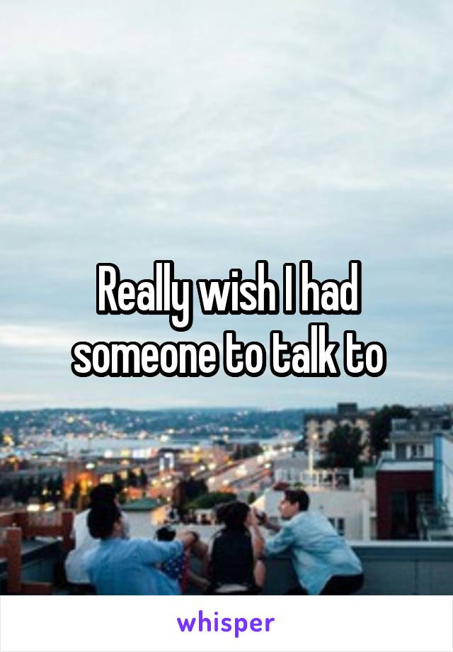 Really wish I had someone to talk to