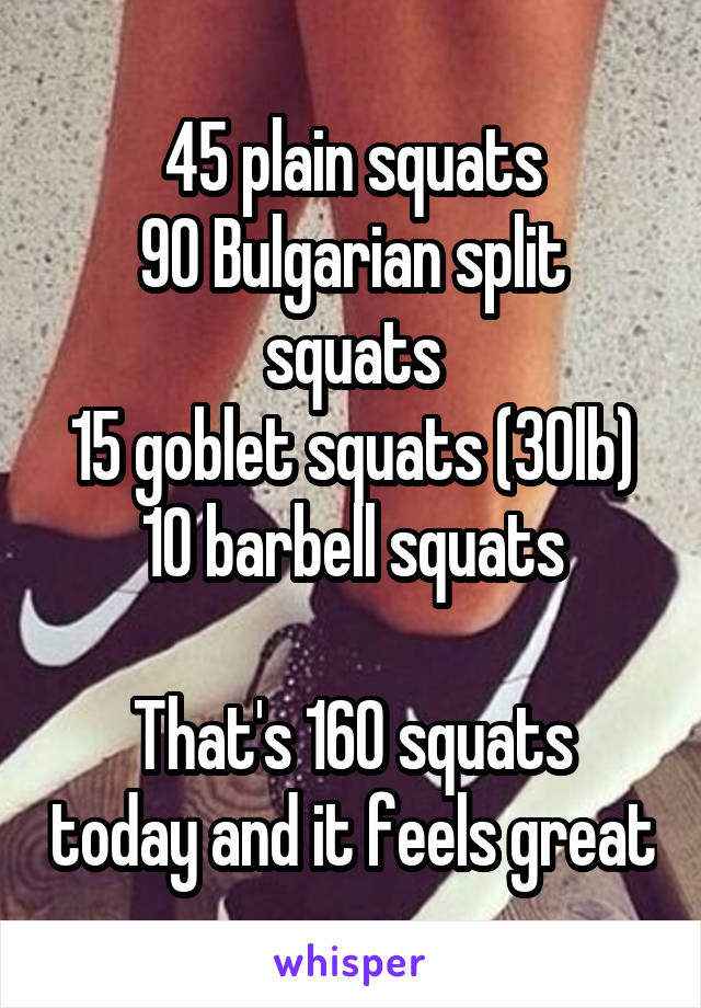 45 plain squats
90 Bulgarian split squats
15 goblet squats (30lb)
10 barbell squats

That's 160 squats today and it feels great