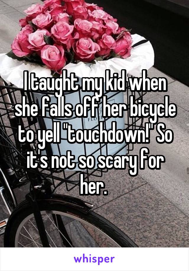I taught my kid when she falls off her bicycle to yell "touchdown!" So it's not so scary for her. 