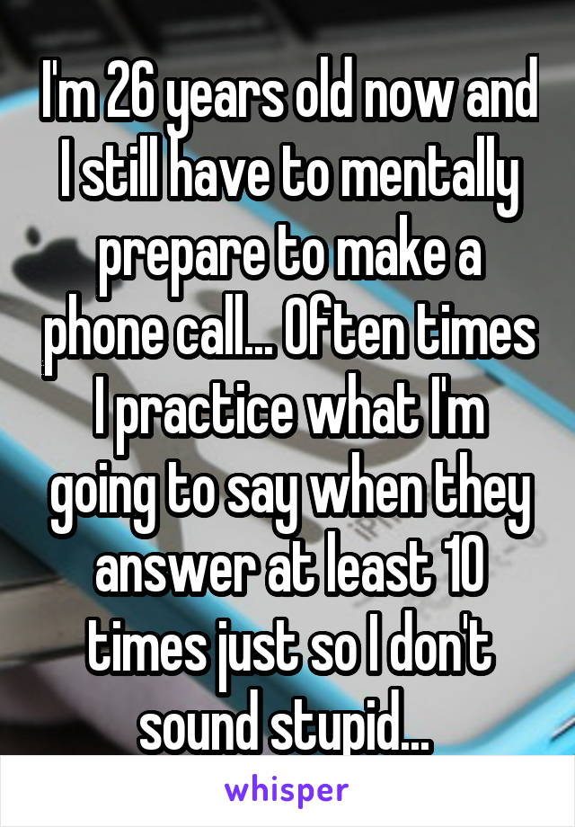I'm 26 years old now and I still have to mentally prepare to make a phone call... Often times I practice what I'm going to say when they answer at least 10 times just so I don't sound stupid... 