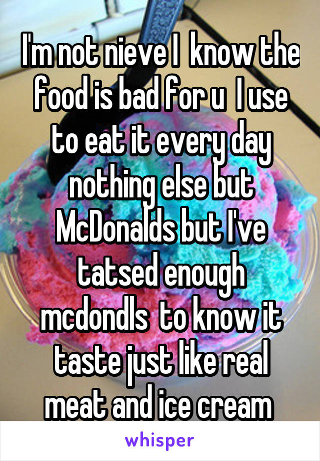 I'm not nieve I  know the food is bad for u  I use to eat it every day nothing else but McDonalds but I've tatsed enough mcdondls  to know it taste just like real meat and ice cream 