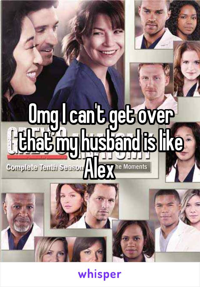 Omg I can't get over that my husband is like Alex 