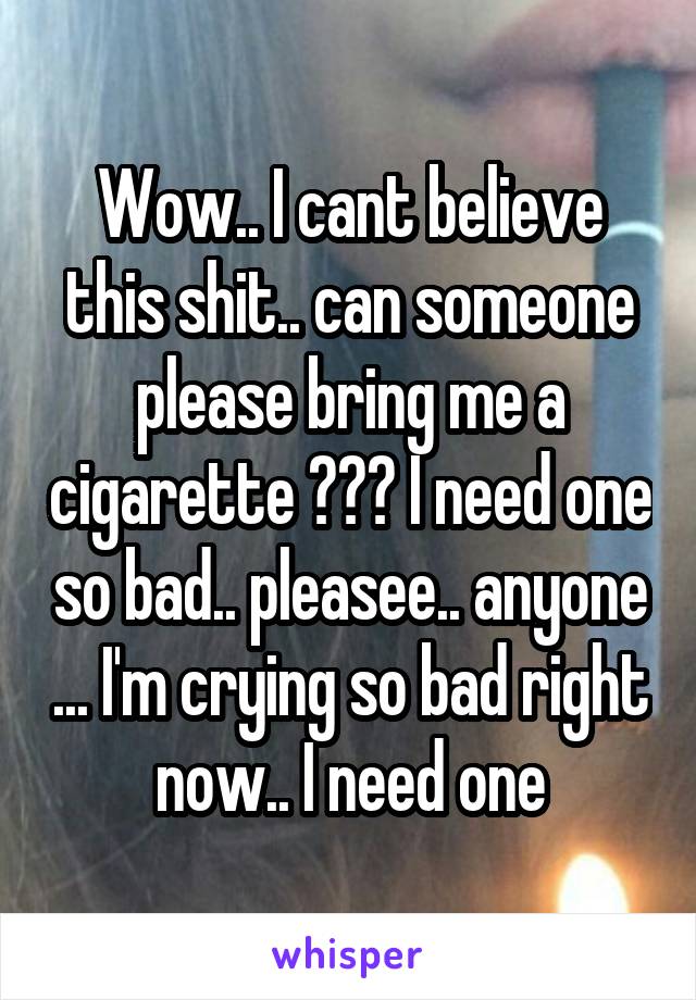 Wow.. I cant believe this shit.. can someone please bring me a cigarette ??? I need one so bad.. pleasee.. anyone ... I'm crying so bad right now.. I need one