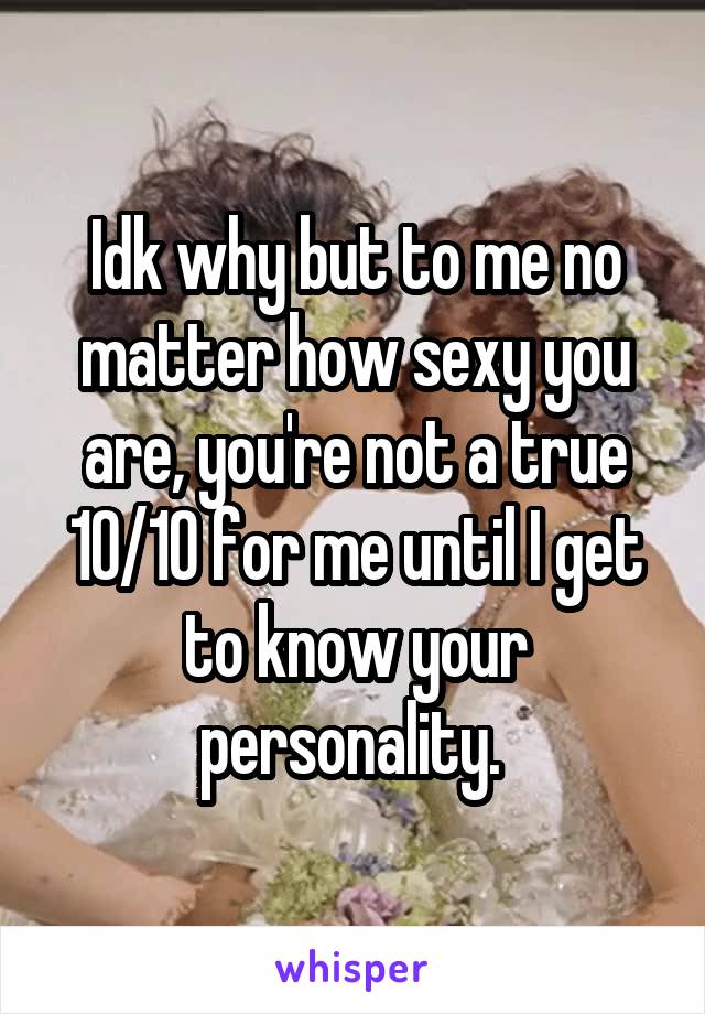 Idk why but to me no matter how sexy you are, you're not a true 10/10 for me until I get to know your personality. 