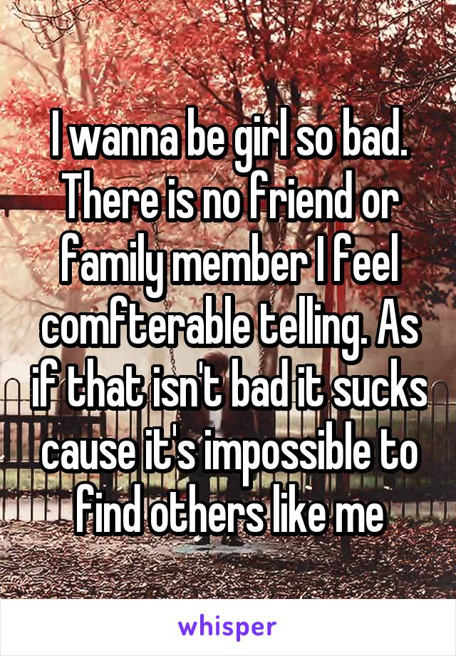 I wanna be girl so bad. There is no friend or family member I feel comfterable telling. As if that isn't bad it sucks cause it's impossible to find others like me