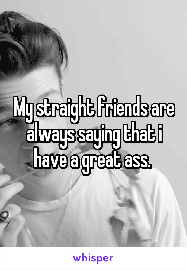 My straight friends are always saying that i have a great ass. 