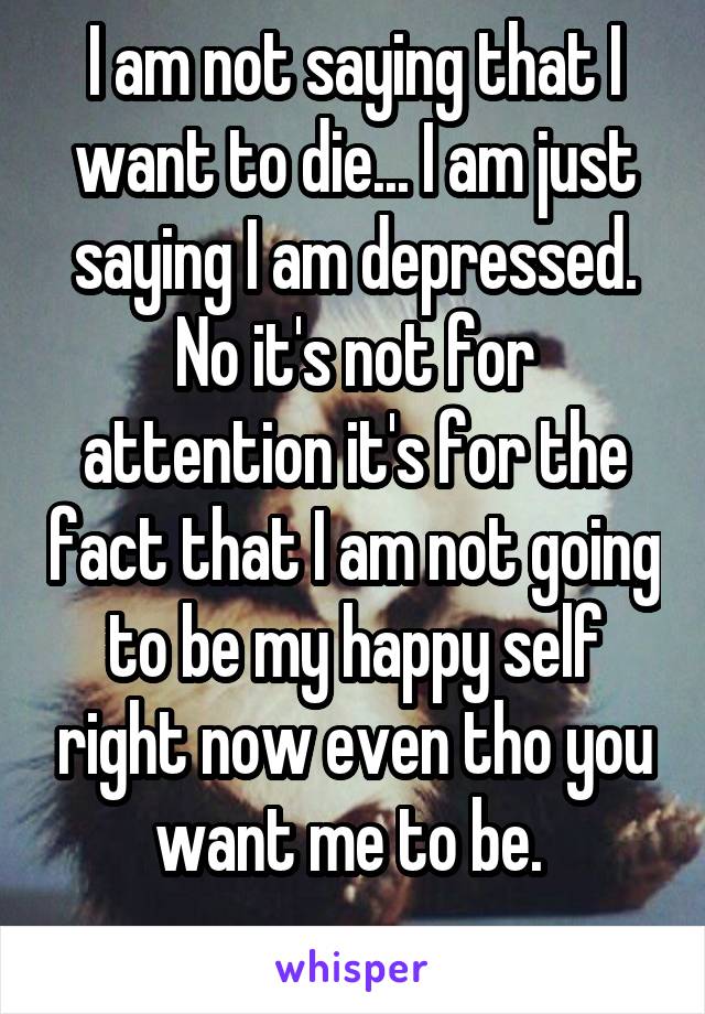 I am not saying that I want to die... I am just saying I am depressed. No it's not for attention it's for the fact that I am not going to be my happy self right now even tho you want me to be. 
