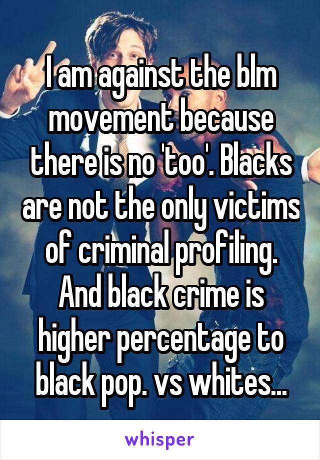 I am against the blm movement because there is no 'too'. Blacks are not the only victims of criminal profiling. And black crime is higher percentage to black pop. vs whites...