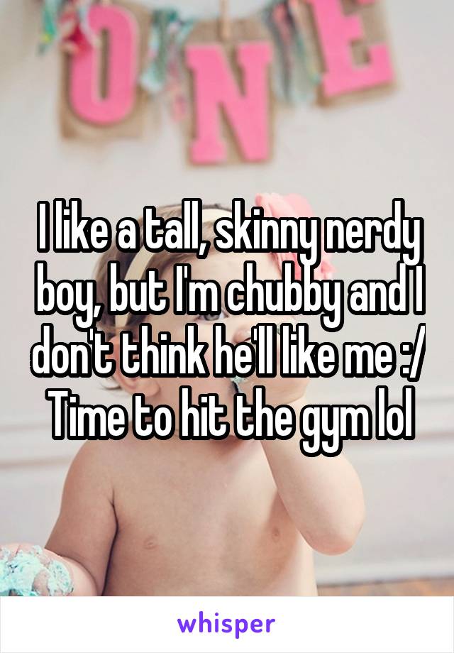I like a tall, skinny nerdy boy, but I'm chubby and I don't think he'll like me :/
Time to hit the gym lol