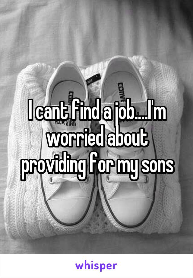 I cant find a job....I'm worried about providing for my sons