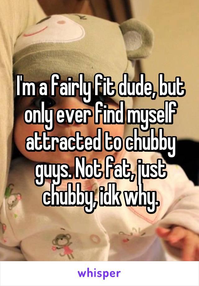 I'm a fairly fit dude, but only ever find myself attracted to chubby guys. Not fat, just chubby, idk why.