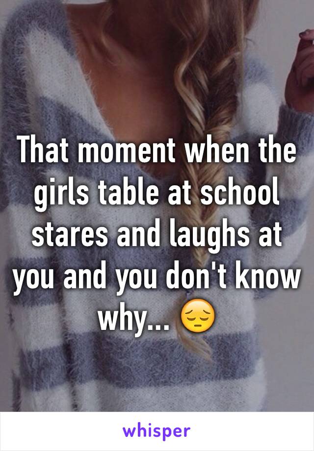That moment when the girls table at school stares and laughs at you and you don't know why... 😔