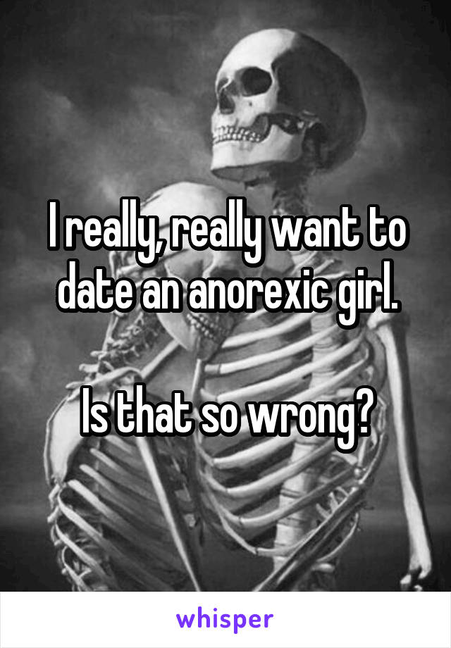 I really, really want to date an anorexic girl.

Is that so wrong?