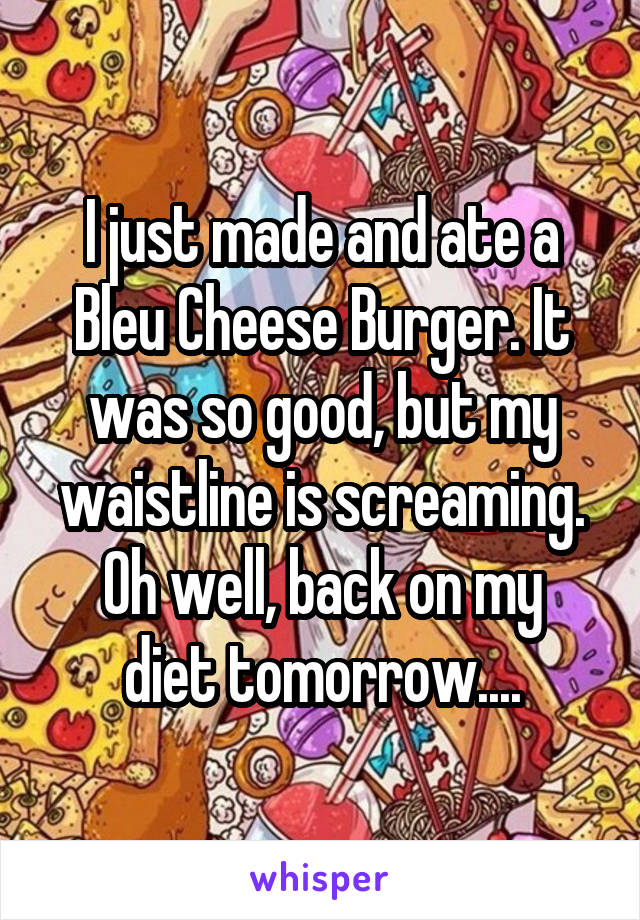 I just made and ate a Bleu Cheese Burger. It was so good, but my waistline is screaming.
Oh well, back on my diet tomorrow....