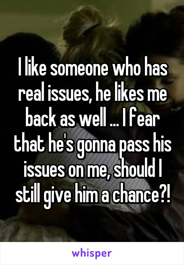 I like someone who has real issues, he likes me back as well ... I fear that he's gonna pass his issues on me, should I still give him a chance?!
