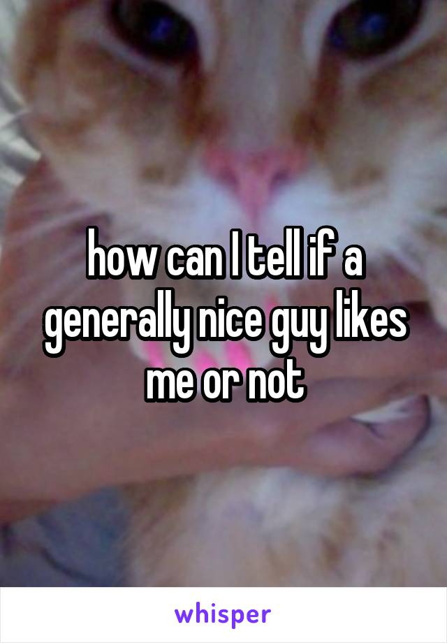 how can I tell if a generally nice guy likes me or not