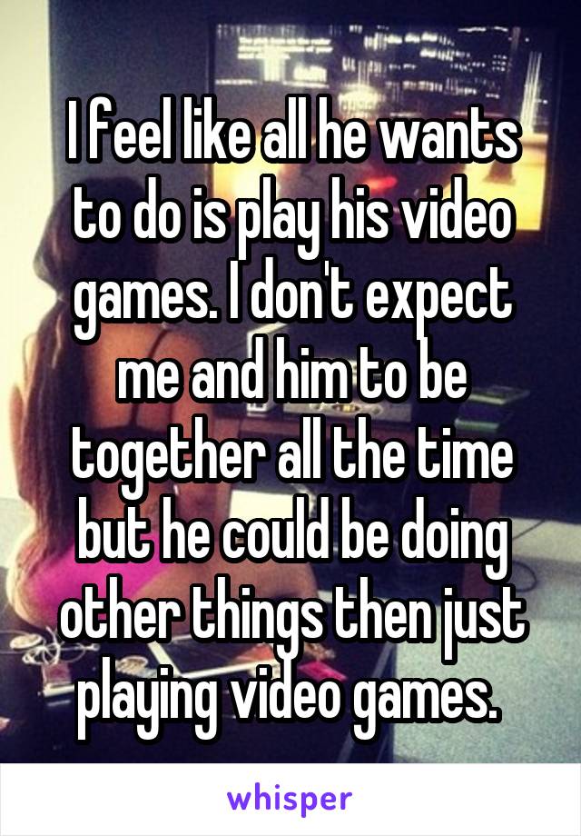 I feel like all he wants to do is play his video games. I don't expect me and him to be together all the time but he could be doing other things then just playing video games. 