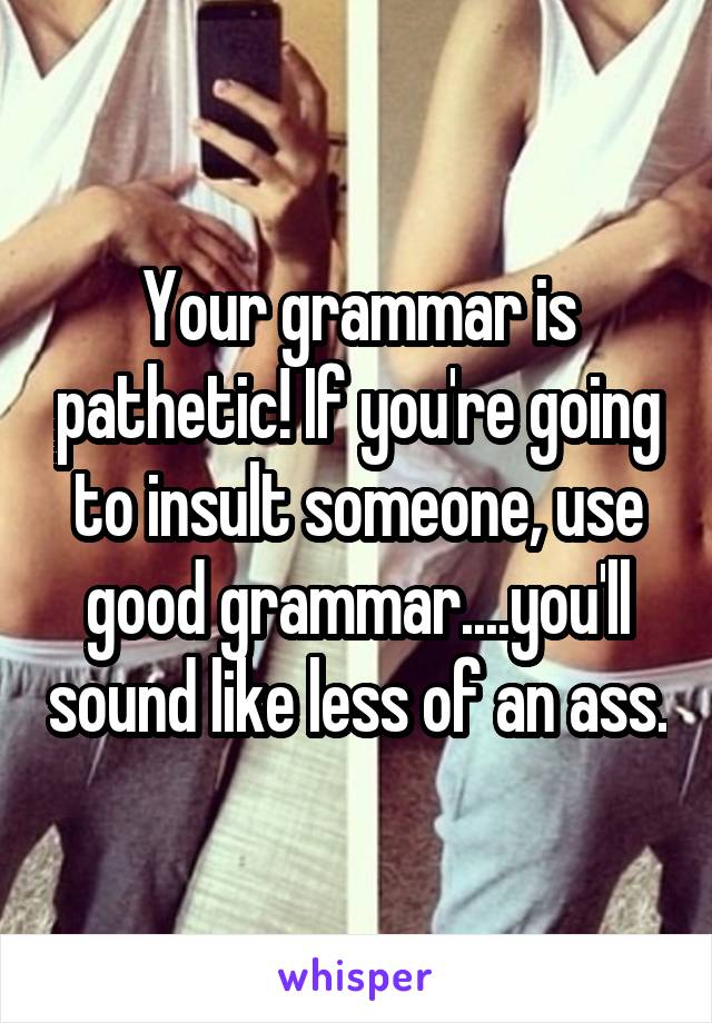 Your grammar is pathetic! If you're going to insult someone, use good grammar....you'll sound like less of an ass.