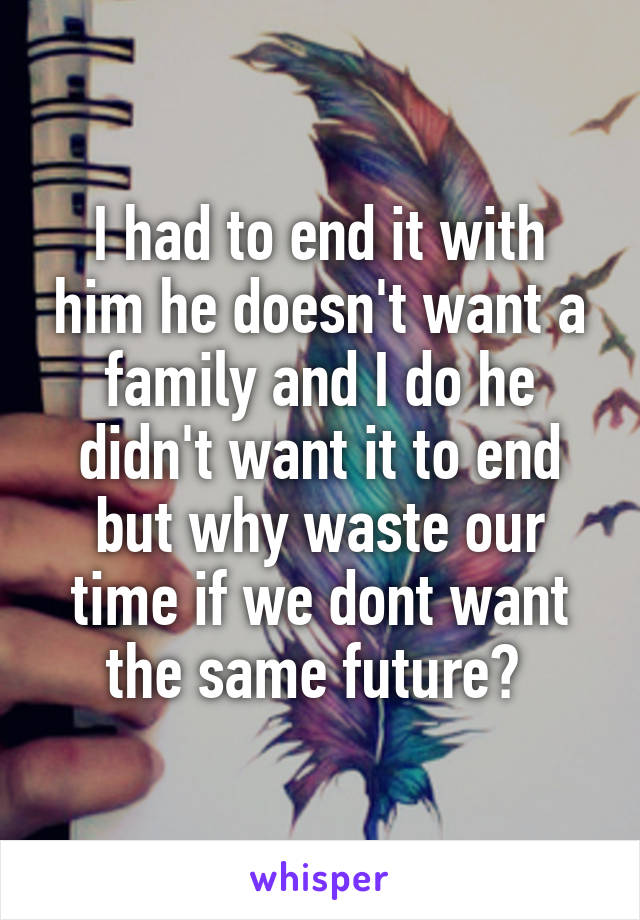 I had to end it with him he doesn't want a family and I do he didn't want it to end but why waste our time if we dont want the same future? 
