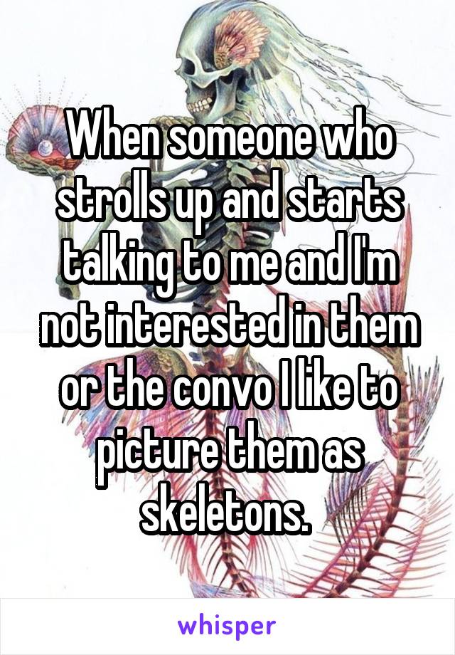When someone who strolls up and starts talking to me and I'm not interested in them or the convo I like to picture them as skeletons. 