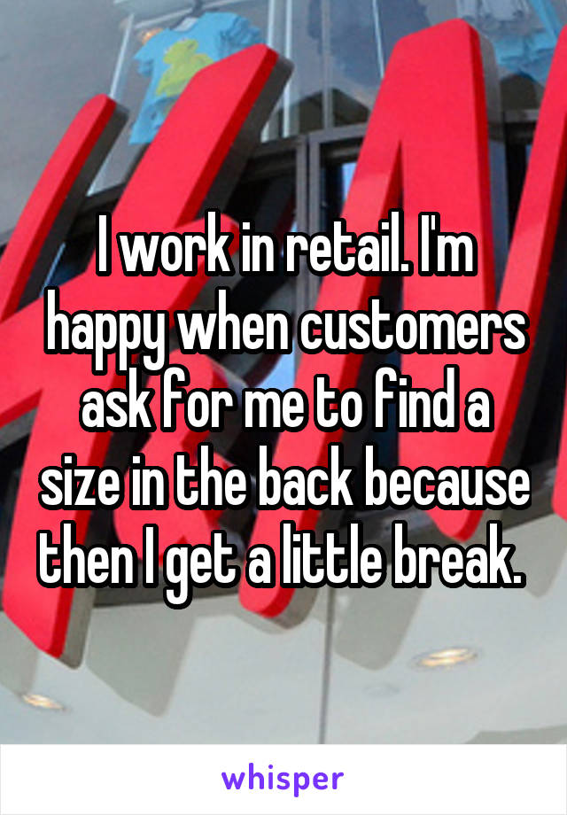 I work in retail. I'm happy when customers ask for me to find a size in the back because then I get a little break. 