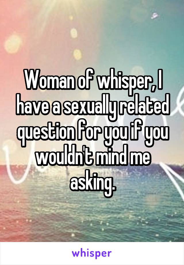 Woman of whisper, I have a sexually related question for you if you wouldn't mind me asking.