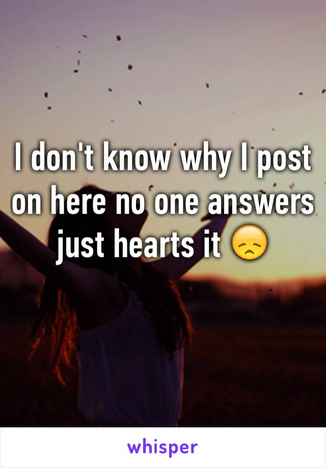 I don't know why I post on here no one answers just hearts it 😞
