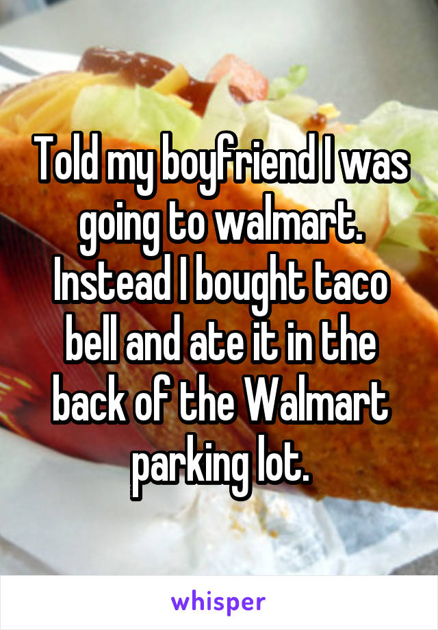 Told my boyfriend I was going to walmart. Instead I bought taco bell and ate it in the back of the Walmart parking lot.