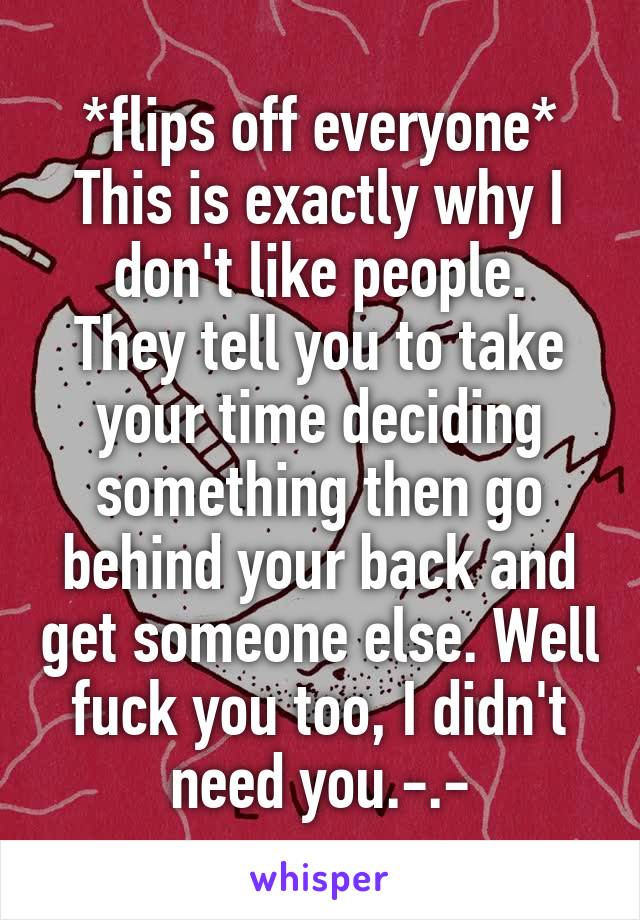 *flips off everyone*
This is exactly why I don't like people.
They tell you to take your time deciding something then go behind your back and get someone else. Well fuck you too, I didn't need you.-.-