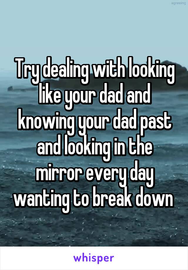 Try dealing with looking like your dad and knowing your dad past and looking in the mirror every day wanting to break down 