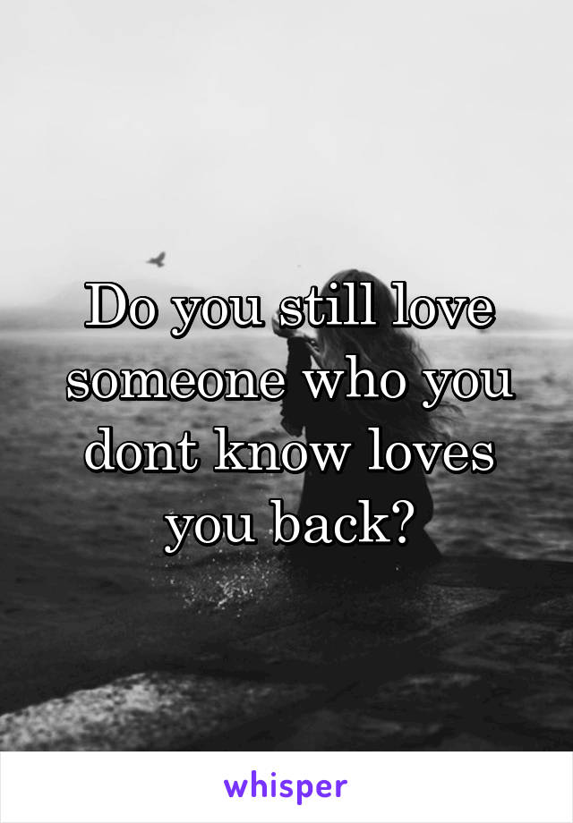 Do you still love someone who you dont know loves you back?