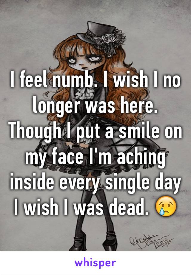 I feel numb. I wish I no longer was here. Though I put a smile on my face I'm aching inside every single day I wish I was dead. 😢
