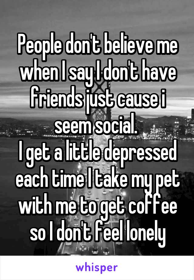 People don't believe me when I say I don't have friends just cause i seem social. 
I get a little depressed each time I take my pet with me to get coffee so I don't feel lonely