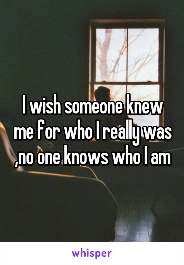 I wish someone knew me for who I really was ,no one knows who I am