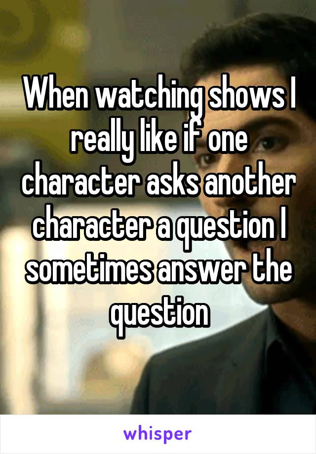 When watching shows I really like if one character asks another character a question I sometimes answer the question
