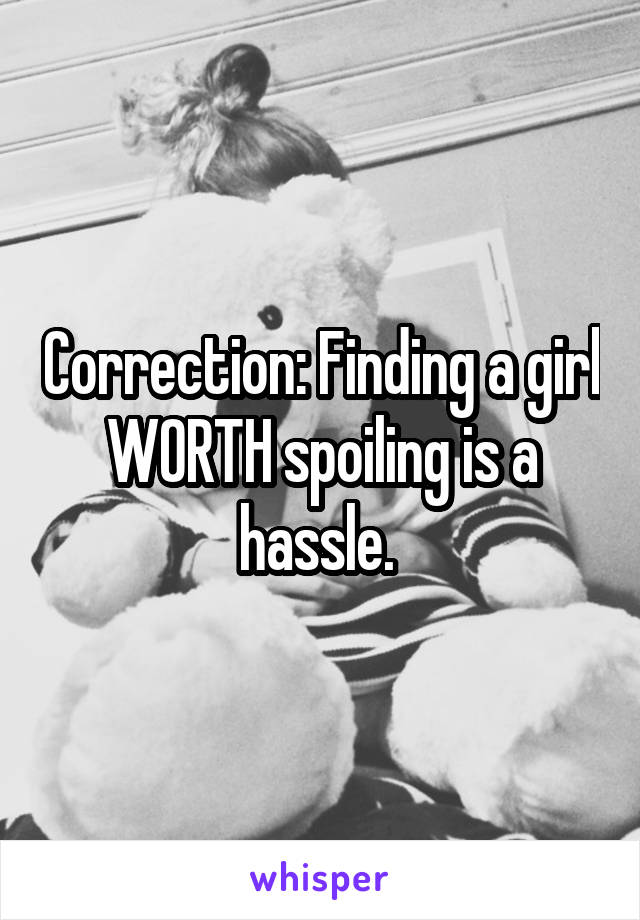 Correction: Finding a girl WORTH spoiling is a hassle. 