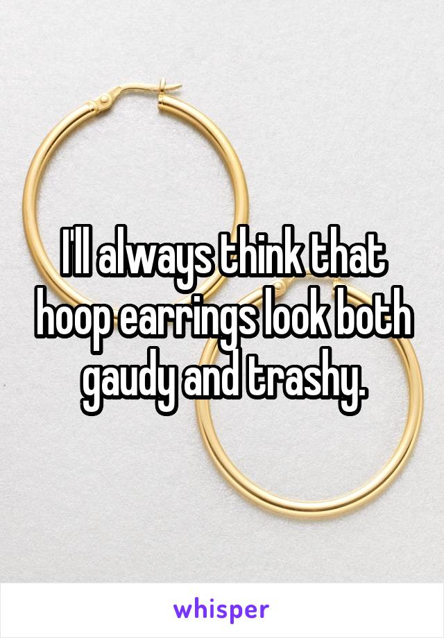 I'll always think that hoop earrings look both gaudy and trashy.