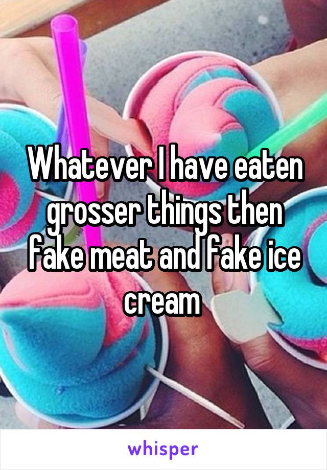 Whatever I have eaten grosser things then fake meat and fake ice cream 