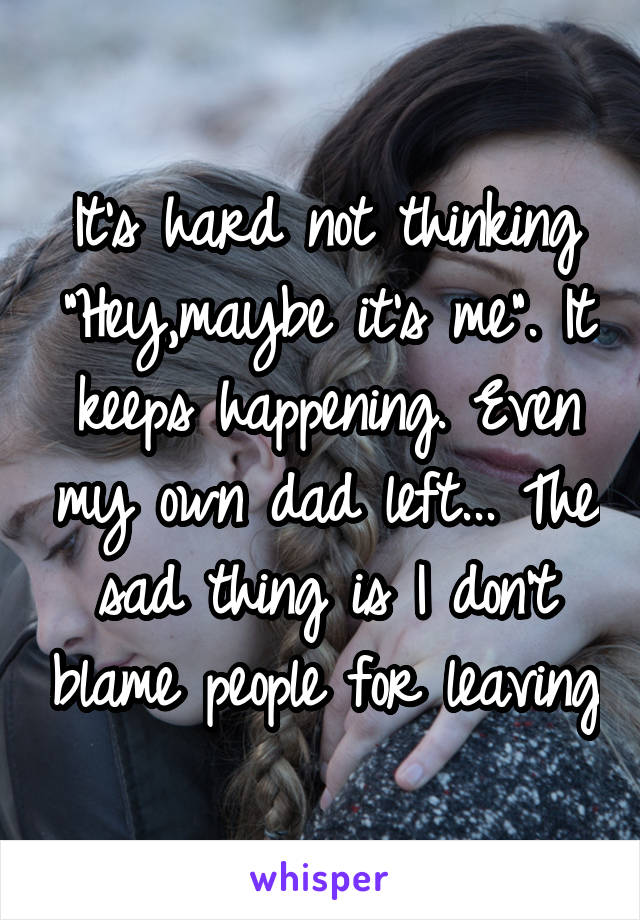 It's hard not thinking "Hey,maybe it's me". It keeps happening. Even my own dad left... The sad thing is I don't blame people for leaving