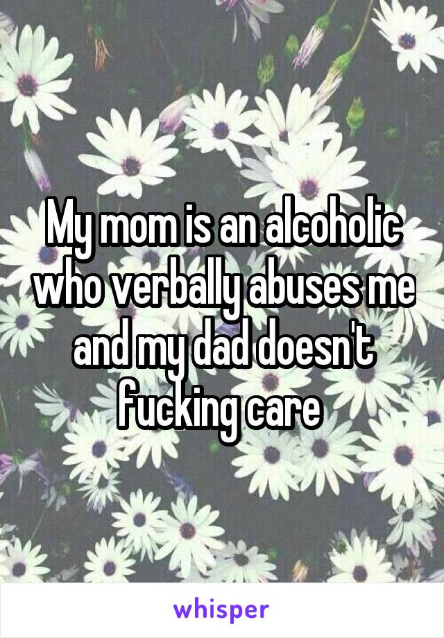 My mom is an alcoholic who verbally abuses me and my dad doesn't fucking care 