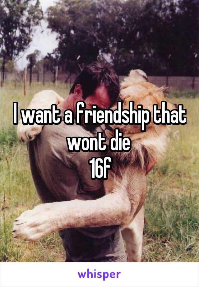 I want a friendship that wont die 
16f