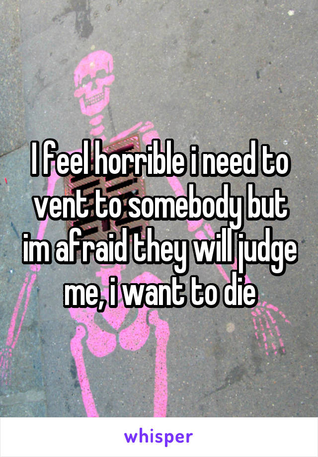 I feel horrible i need to vent to somebody but im afraid they will judge me, i want to die