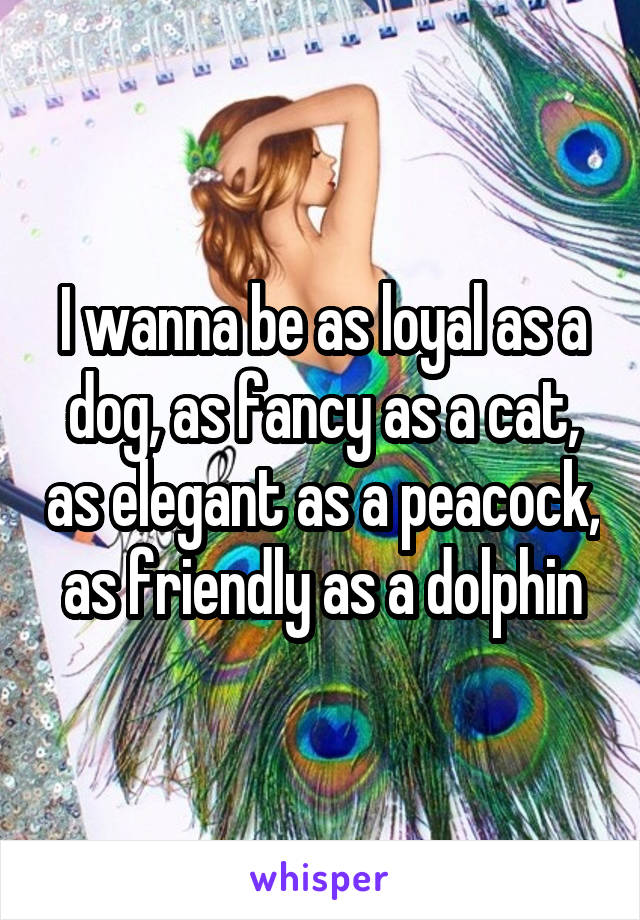 I wanna be as loyal as a dog, as fancy as a cat, as elegant as a peacock, as friendly as a dolphin