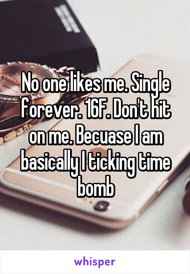 No one likes me. Single forever. 16F. Don't hit on me. Becuase I am basically I ticking time bomb