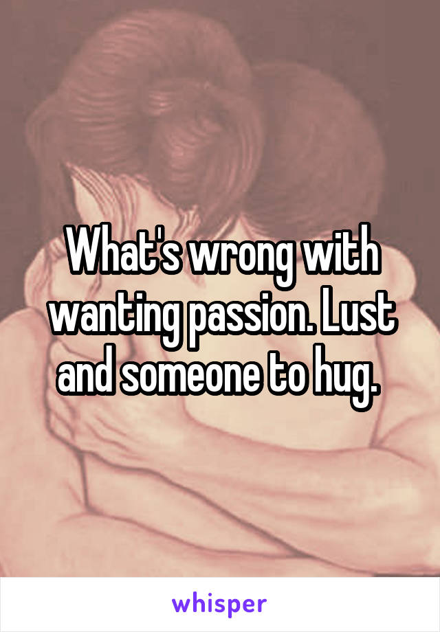 What's wrong with wanting passion. Lust and someone to hug. 