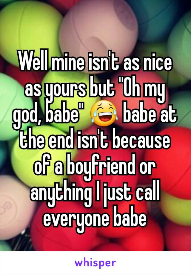 Well mine isn't as nice as yours but "Oh my god, babe" 😂 babe at the end isn't because of a boyfriend or anything I just call everyone babe