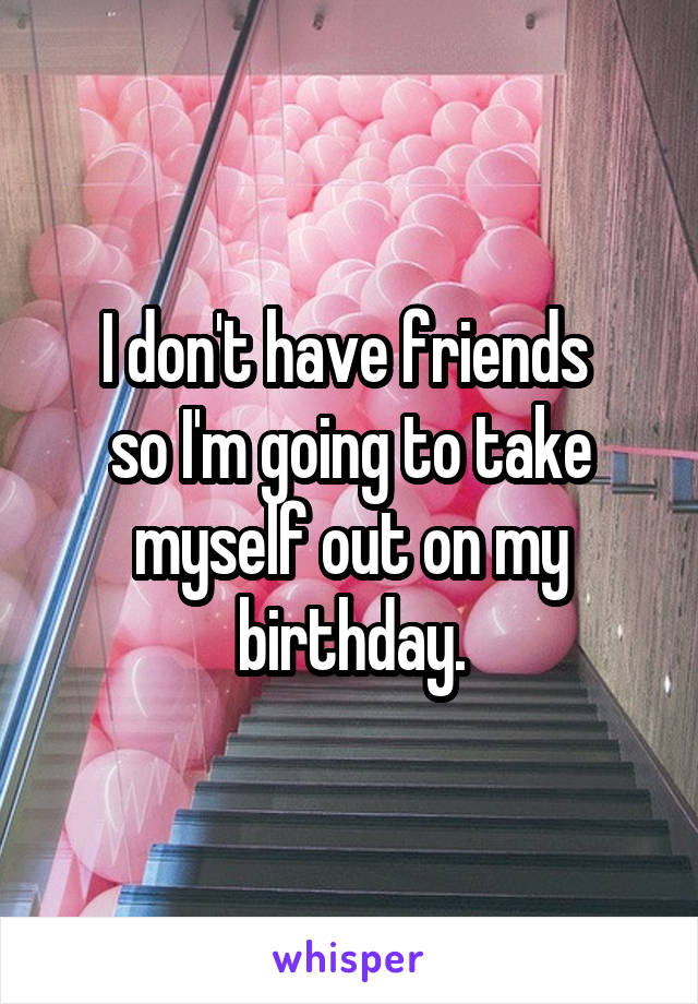 I don't have friends 
so I'm going to take myself out on my birthday.
